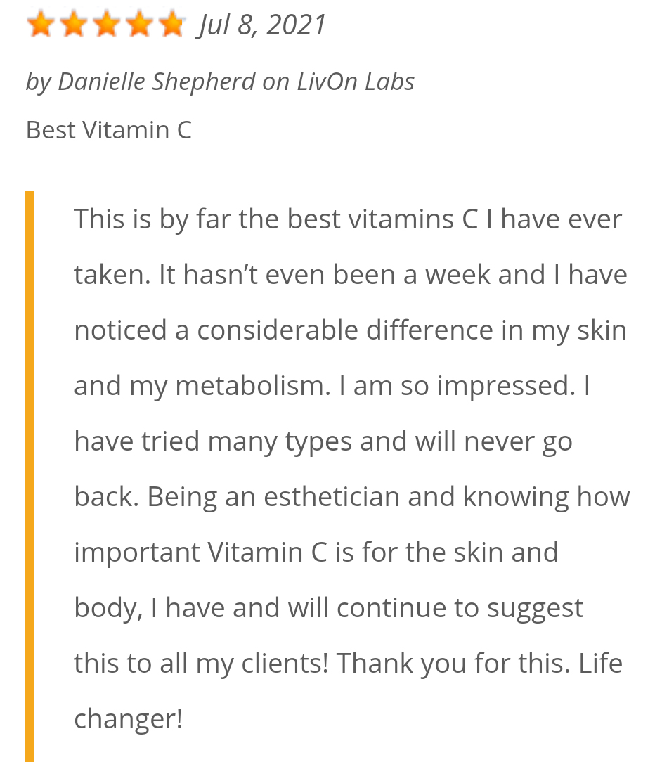 Customer review titled “Best Vitamin C.” This is by far the best vitamin c I have ever taken. It hasn’t even been a week and I’ve noticed a considerable difference in my skin and my metabolism. I am so impressed. I have tries many types and will never go back. Being an esthetician and knowing how important Vitamin C is for the skin and body, I have and will continue to suggest this to all my clients! Thank you for this, Life changer!