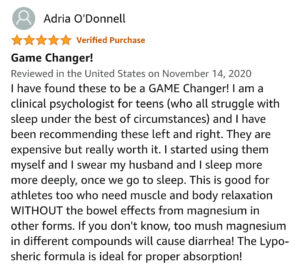 Magnesium l-threonate review. Title: Game changer! Review: I have found these to be a game changer! I am a clinical psychologist for teens (who all struggle with sleep under the best of circumstances) and I have been recommending these left and right. They are expensive but really worth it. I started using them myself and I swear my husband and I sleep more more deeply, once we go to sleep. This is good for athletes too who need muscle and body relaxation without the bowel effects from magnesium in other forms. If you don’t know, too much magnesium in different compounds will cause diarrhea! The lypo-spheric formula is ideal for proper absorption!